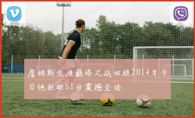 詹姆斯生涯巅峰之战回顾2014年今日他狂砍61分震撼全场