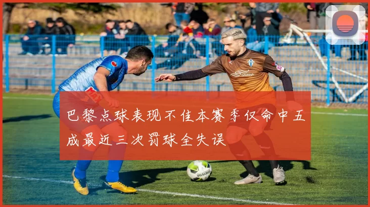 巴黎点球表现不佳本赛季仅命中五成最近三次罚球全失误