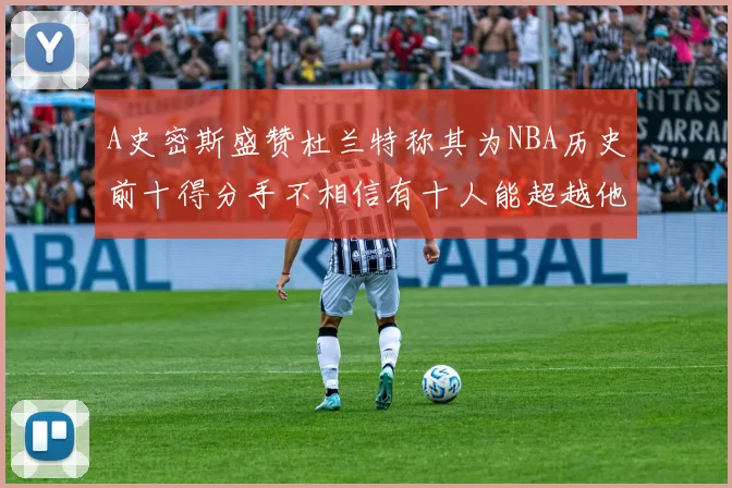 A史密斯盛赞杜兰特称其为NBA历史前十得分手不相信有十人能超越他