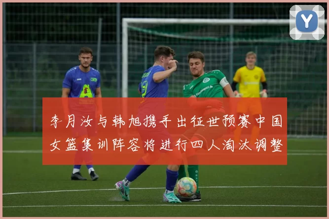 李月汝与韩旭携手出征世预赛中国女篮集训阵容将进行四人淘汰调整