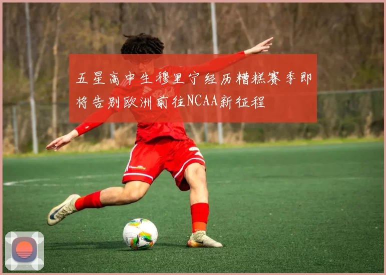 五星高中生穆里宁经历糟糕赛季即将告别欧洲前往NCAA新征程