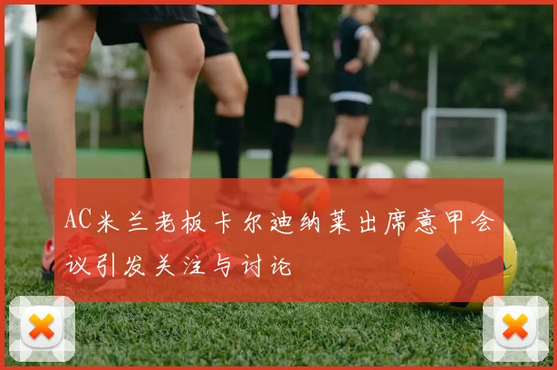AC米兰老板卡尔迪纳莱出席意甲会议引发关注与讨论