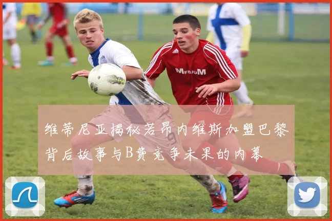 维蒂尼亚揭秘若昂内维斯加盟巴黎背后故事与B费竞争未果的内幕