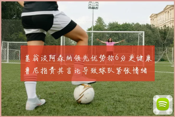 基翁谈阿森纳领先优势称6分更健康鲁尼指责其言论导致球队紧张情绪