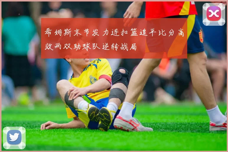 希姆斯末节发力连扣篮追平比分高效两双助球队逆转战局