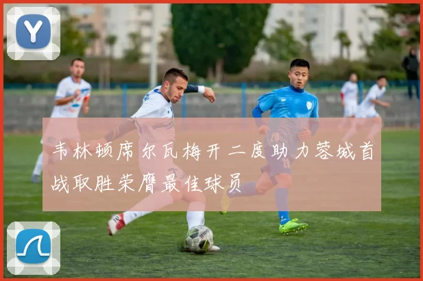 韦林顿席尔瓦梅开二度助力蓉城首战取胜荣膺最佳球员