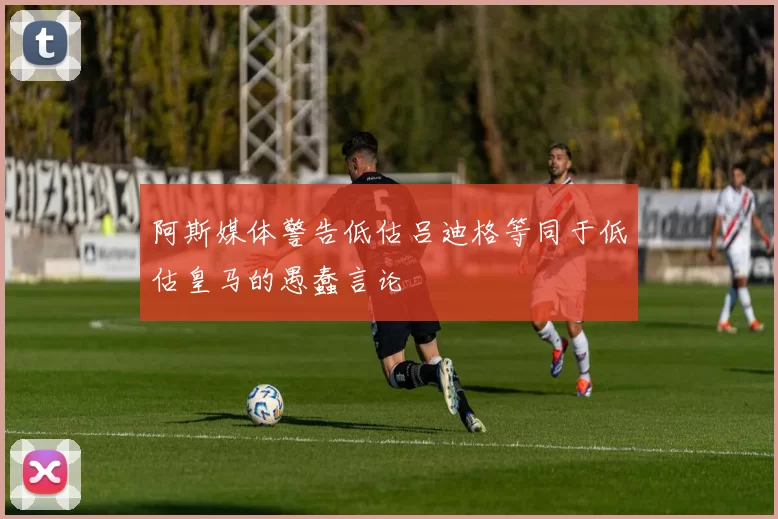 阿斯媒体警告低估吕迪格等同于低估皇马的愚蠢言论