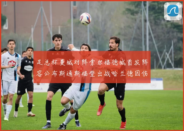 足总杯曼城对阵索尔福德城首发阵容公布斯通斯福登出战哈兰德因伤缺席