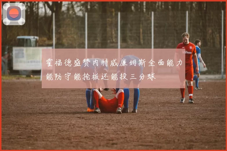 霍福德盛赞内特威廉姆斯全面能力能防守能抢板还能投三分球