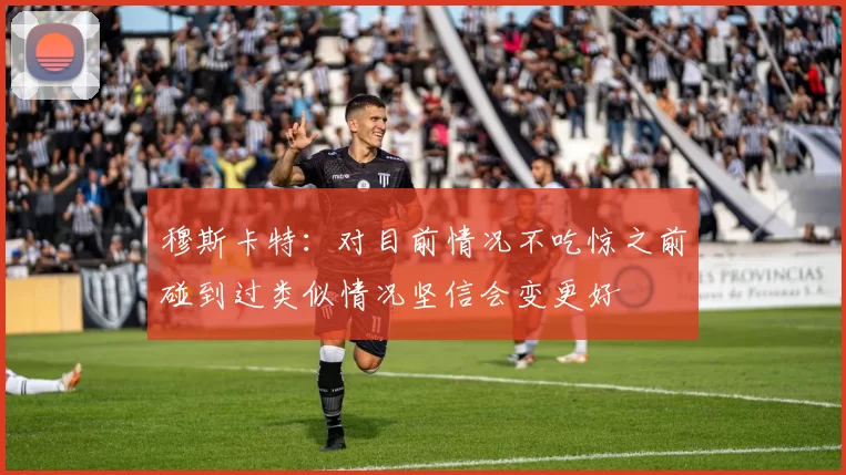 穆斯卡特：对目前情况不吃惊之前碰到过类似情况坚信会变更好
