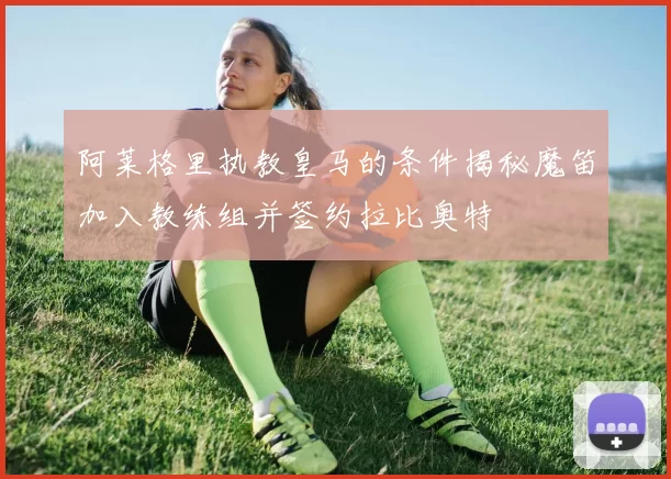 阿莱格里执教皇马的条件揭秘魔笛加入教练组并签约拉比奥特