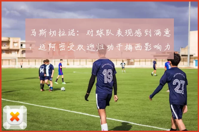 马斯切拉诺：对球队表现感到满意，迈阿密受欢迎归功于梅西影响力