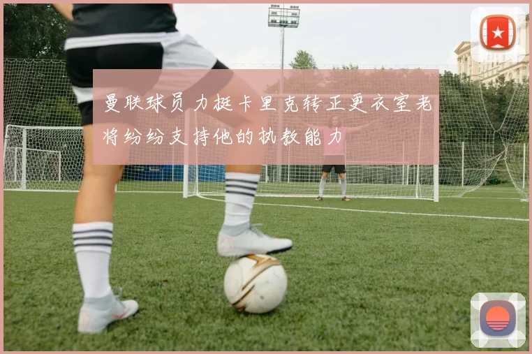 曼联球员力挺卡里克转正更衣室老将纷纷支持他的执教能力
