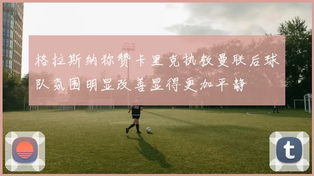 格拉斯纳称赞卡里克执教曼联后球队氛围明显改善显得更加平静