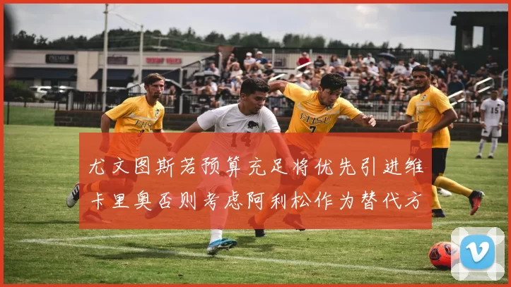 尤文图斯若预算充足将优先引进维卡里奥否则考虑阿利松作为替代方案