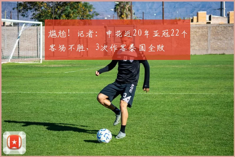 尴尬！记者：申花近20年亚冠22个客场不胜，3次作客泰国全败