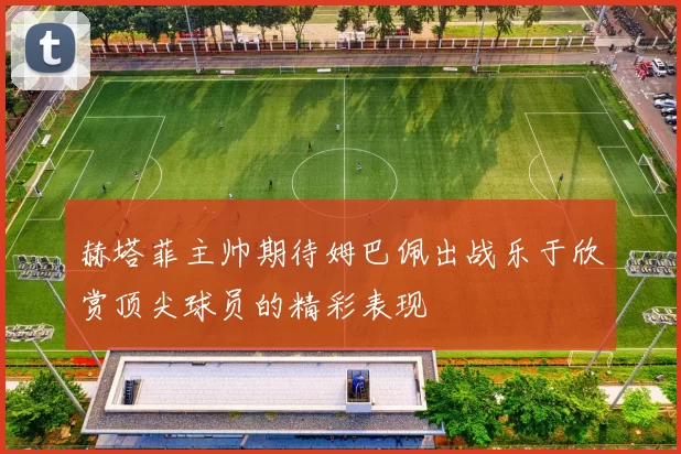 赫塔菲主帅期待姆巴佩出战乐于欣赏顶尖球员的精彩表现