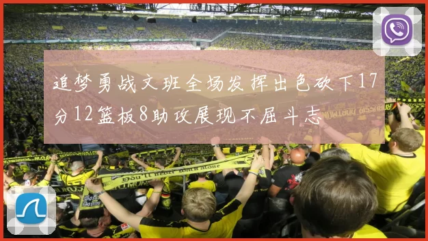 追梦勇战文班全场发挥出色砍下17分12篮板8助攻展现不屈斗志