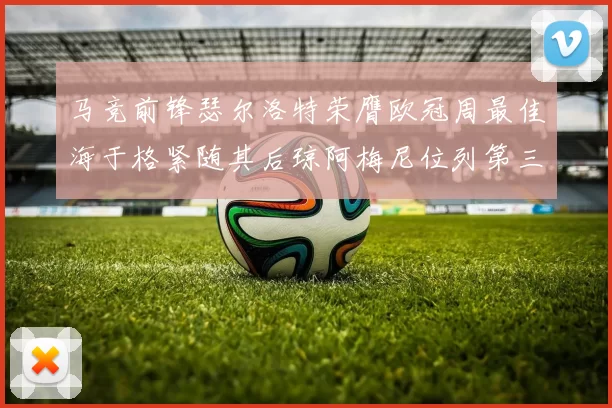 马竞前锋瑟尔洛特荣膺欧冠周最佳海于格紧随其后琼阿梅尼位列第三