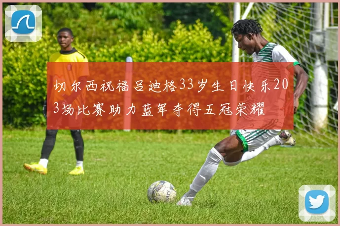 切尔西祝福吕迪格33岁生日快乐203场比赛助力蓝军夺得五冠荣耀