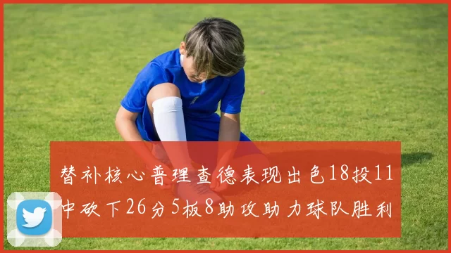 替补核心普理查德表现出色18投11中砍下26分5板8助攻助力球队胜利