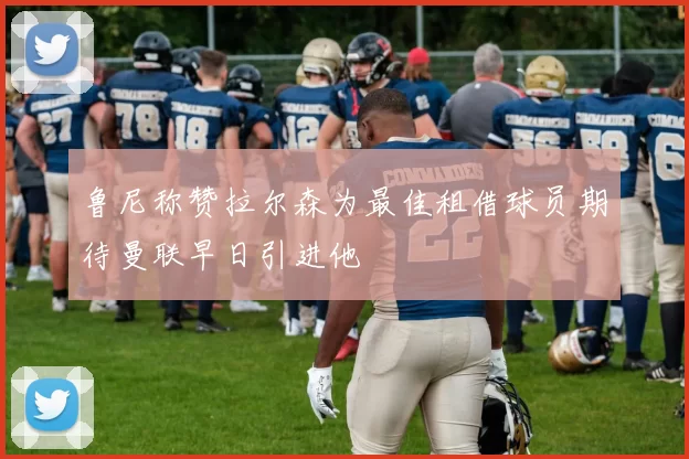 鲁尼称赞拉尔森为最佳租借球员期待曼联早日引进他