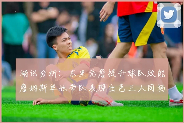 湖记分析：东里无詹提升球队效能詹姆斯单独带队表现出色三人同场反而下滑