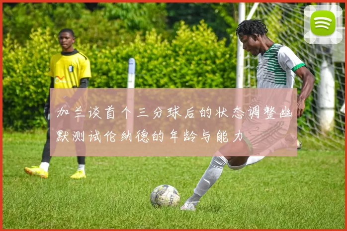 加兰谈首个三分球后的状态调整幽默测试伦纳德的年龄与能力