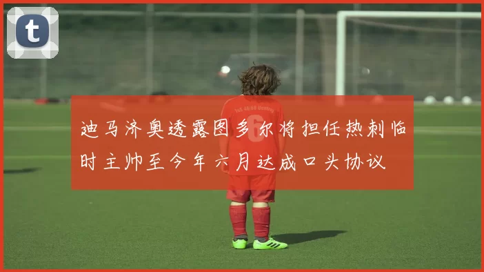 迪马济奥透露图多尔将担任热刺临时主帅至今年六月达成口头协议