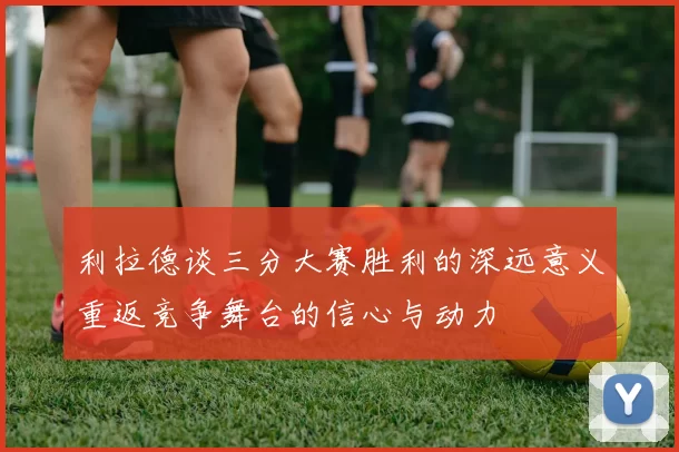 利拉德谈三分大赛胜利的深远意义重返竞争舞台的信心与动力