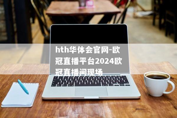 hth华体会官网-欧冠直播平台2024欧冠直播间现场