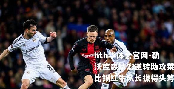 hth华体会官网-勒沃库森精彩逆转助攻莱比锡红牛队长拔得头筹
