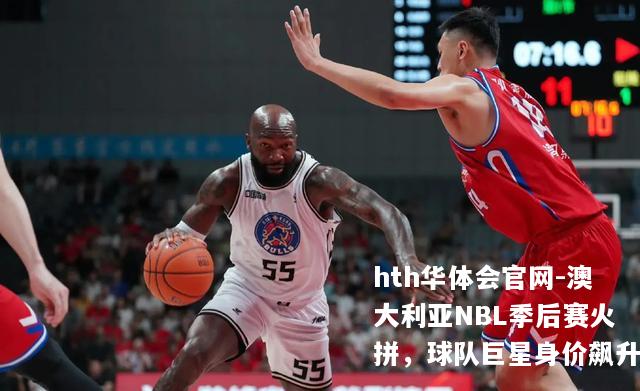 澳大利亚NBL季后赛火拼，球队巨星身价飙升